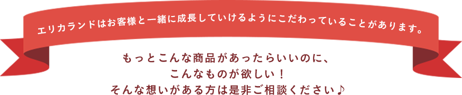 エリカランドはお客様と一緒に成長していけるようにこだわっていることがあります。